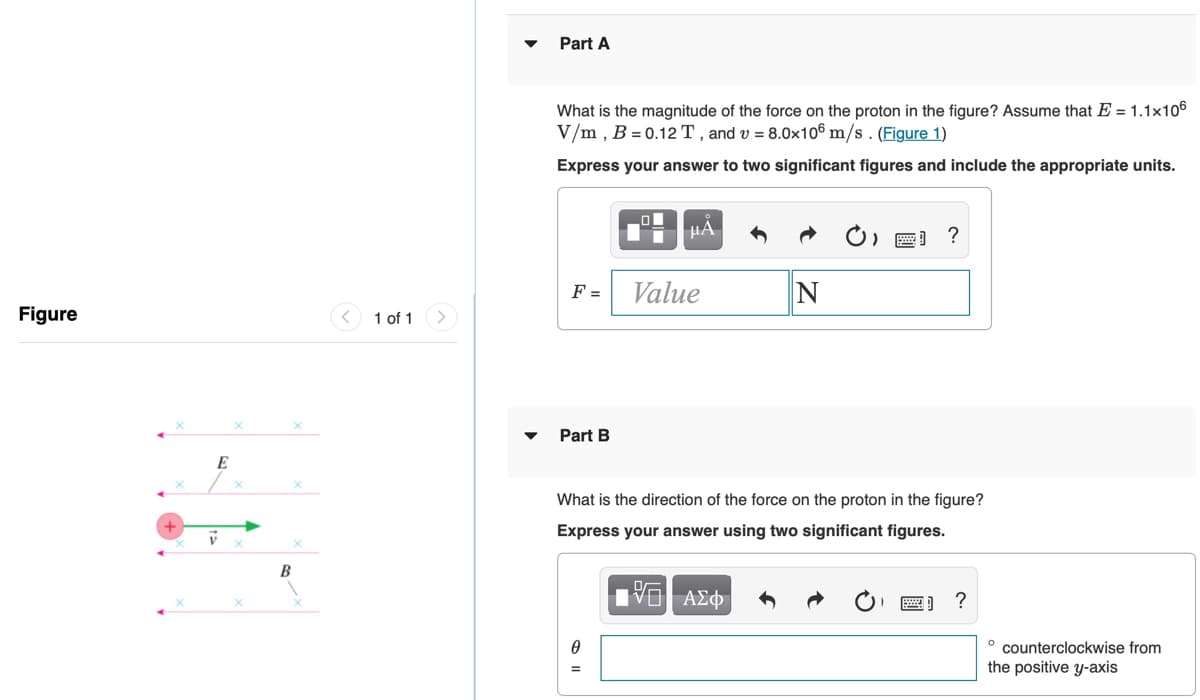 Part A
What is the magnitude of the force on the proton in the figure? Assume that E = 1.1x106
V/m , B = 0.12 T , and v = 8.0x106 m/s . (Figure 1)
Express your answer to two significant figures and include the appropriate units.
HA
O, E) ?
F =
Value
Figure
< 1 of 1
Part B
E
What is the direction of the force on the proton in the figure?
Express your answer using two significant figures.
B
° counterclockwise from
the positive y-axis
