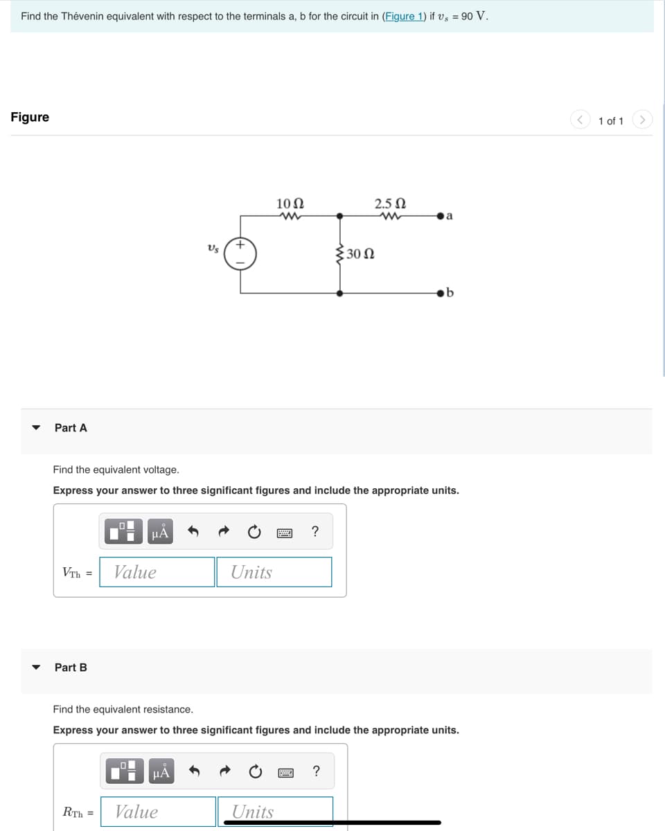 Find the Thévenin equivalent with respect to the terminals a, b for the circuit in (Figure 1) if vs = 90 V.
Figure
▼
Part A
VTh =
Part B
μА
Value
Us
Find the equivalent voltage.
Express your answer to three significant figures and include the appropriate units.
μA
+
RTH = Value
Units
10 Ω
Units
?
{30 Ω
Find the equivalent resistance.
Express your answer to three significant figures and include the appropriate units.
2.5 Ω
www
?
a
1 of 1
>