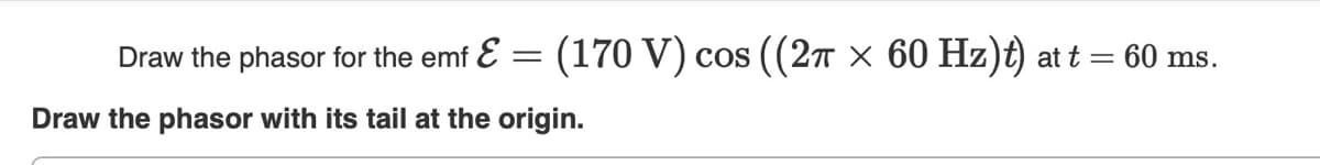 Draw the phasor for the emf E = (170 V) cos ((27 × 60 Hz)t) at t = 60 ms.
Draw the phasor with its tail at the origin.
