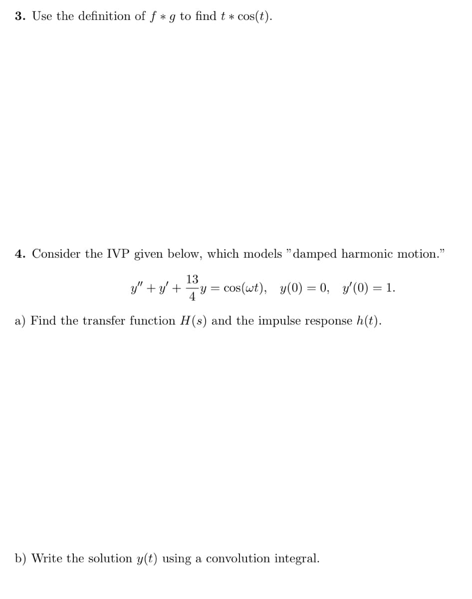 3. Use the definition of f * g to find t * cos(t).
4. Consider the IVP given below, which models "damped harmonic motion."
13
y" + y + y = cos(wt), y(0)= 0, y'(0) = 1.
a) Find the transfer function H(s) and the impulse response h(t).
b) Write the solution y(t) using a convolution integral.