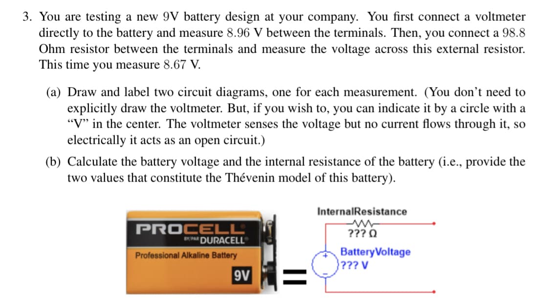 3. You are testing a new 9V battery design at your company. You first connect a voltmeter
directly to the battery and measure 8.96 V between the terminals. Then, you connect a 98.8
Ohm resistor between the terminals and measure the voltage across this external resistor.
This time you measure 8.67 V.
(a) Draw and label two circuit diagrams, one for each measurement. (You don't need to
explicitly draw the voltmeter. But, if you wish to, you can indicate it by a circle with a
"V" in the center. The voltmeter senses the voltage but no current flows through it, so
electrically it acts as an open circuit.)
(b) Calculate the battery voltage and the internal resistance of the battery (i.e., provide the
two values that constitute the Thévenin model of this battery).
PROCELL®
BY/PAR DURACELL®
Professional Alkaline Battery
9V
Internal Resistance
??? Q
Battery Voltage
??? V