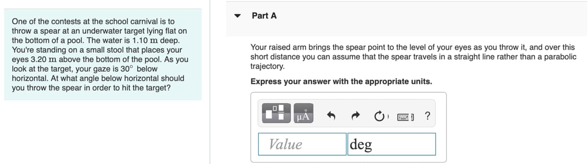Part A
One of the contests at the school carnival is to
throw a spear at an underwater target lying flat on
the bottom of a pool. The water is 1.10 m deep.
You're standing on a small stool that places your
eyes 3.20 m above the bottom of the pool. As you
look at the target, your gaze is 30° below
horizontal. At what angle below horizontal should
you throw the spear in order to hit the target?
Your raised arm brings the spear point to the level of your eyes as you throw it, and over this
short distance you can assume that the spear travels in a straight line rather than a parabolic
trajectory.
Express your answer with the appropriate units.
HA
Value
deg
