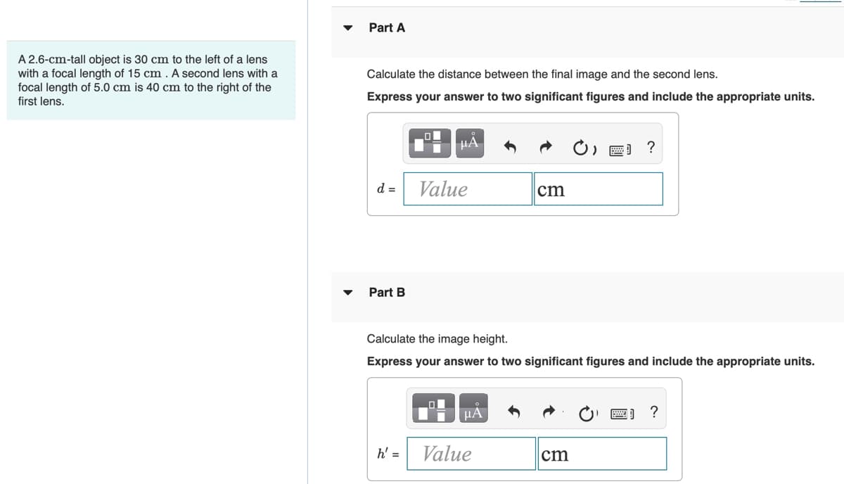 Part A
A 2.6-cm-tall object is 30 cm to the left of a lens
with a focal length of 15 cm . A second lens with a
focal length of 5.0 cm is 40 cm to the right of the
first lens.
Calculate the distance between the final image and the second lens.
Express your answer to two significant figures and include the appropriate units.
) ) ?
d =
Value
cm
Part B
Calculate the image height.
Express your answer to two significant figures and include the appropriate units.
HA
?
h' =
Value
cm
