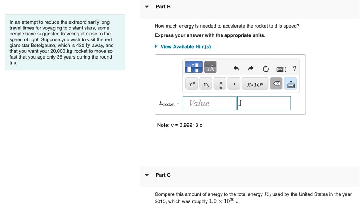 In an attempt to reduce the extraordinarily long
travel times for voyaging to distant stars, some
people have suggested traveling at close to the
speed of light. Suppose you wish to visit the red
giant star Betelgeuse, which is 430 ly away, and
that you want your 20,000 kg rocket to move so
fast that you age only 36 years during the round
trip.
Part B
How much energy is needed to accelerate the rocket to this speed?
Express your answer with the appropriate units.
► View Available Hint(s)
μA
?
xa
Xb
X.10n
Erocket = Value
J
Note: v= 0.99913 c
Part C
Compare this amount of energy to the total energy Eo used by the United States in the year
2015, which was roughly 1.0 x 1020 J.
a
b
