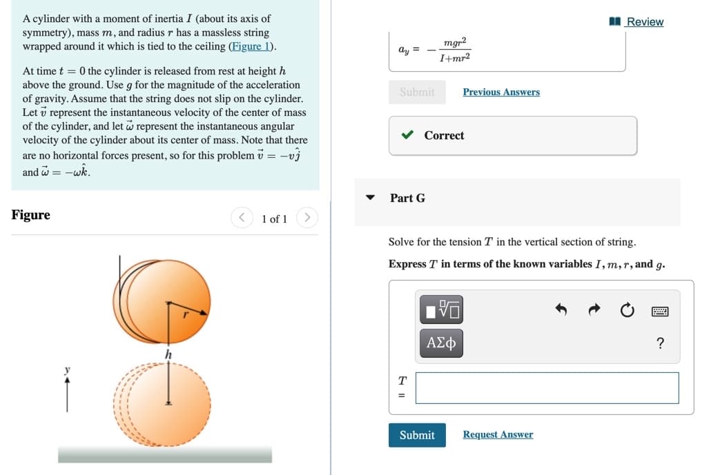 A cylinder with a moment of inertia I (about its axis of
symmetry), mass m, and radius r has a massless string
wrapped around it which is tied to the ceiling (Figure 1).
I Review
mgr2
ay =
I+mr²
At time t = 0 the cylinder is released from rest at height h
above the ground. Use g for the magnitude of the acceleration
of gravity. Assume that the string does not slip on the cylinder.
Let v represent the instantaneous velocity of the center of mass
of the cylinder, and let w represent the instantaneous angular
velocity of the cylinder about its center of mass. Note that there
are no horizontal forces present, so for this problem v = -vj
Submit
Previous Answers
Correct
and a
-wk.
Part G
Figure
1 of 1
>
Solve for the tension T in the vertical section of string.
Express T in terms of the known variables I, m,r, and g.
ΑΣφ
h
T
Submit
Request Answer
