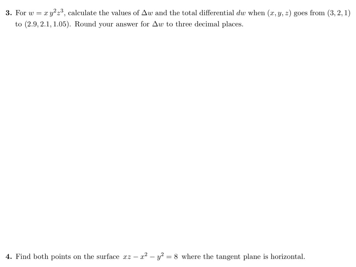 3. For w = xy? 2³, calculate the values of Aw and the total differential dw when (x, y, z) goes from (3, 2, 1)
to (2.9, 2.1, 1.05). Round your answer for Aw to three decimal places.
4. Find both points on the surface xz – x2 – y? = 8 where the tangent plane is horizontal.
