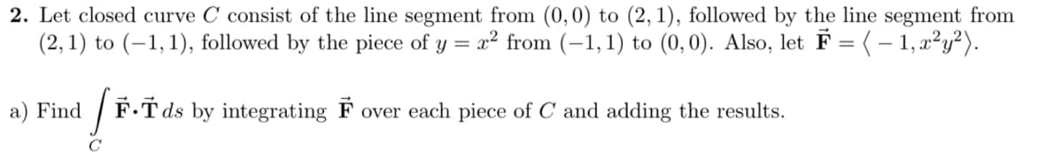 2. Let closed curve C consist of the line segment from (0, 0) to (2, 1), followed by the line segment from
(2, 1) to (–1,1), followed by the piece of
x² from (-1,1) to (0,0). Also, let F = (– 1, x²y²).
y =
a) Find
F.T ds by integrating F over each piece of C and adding the results.
