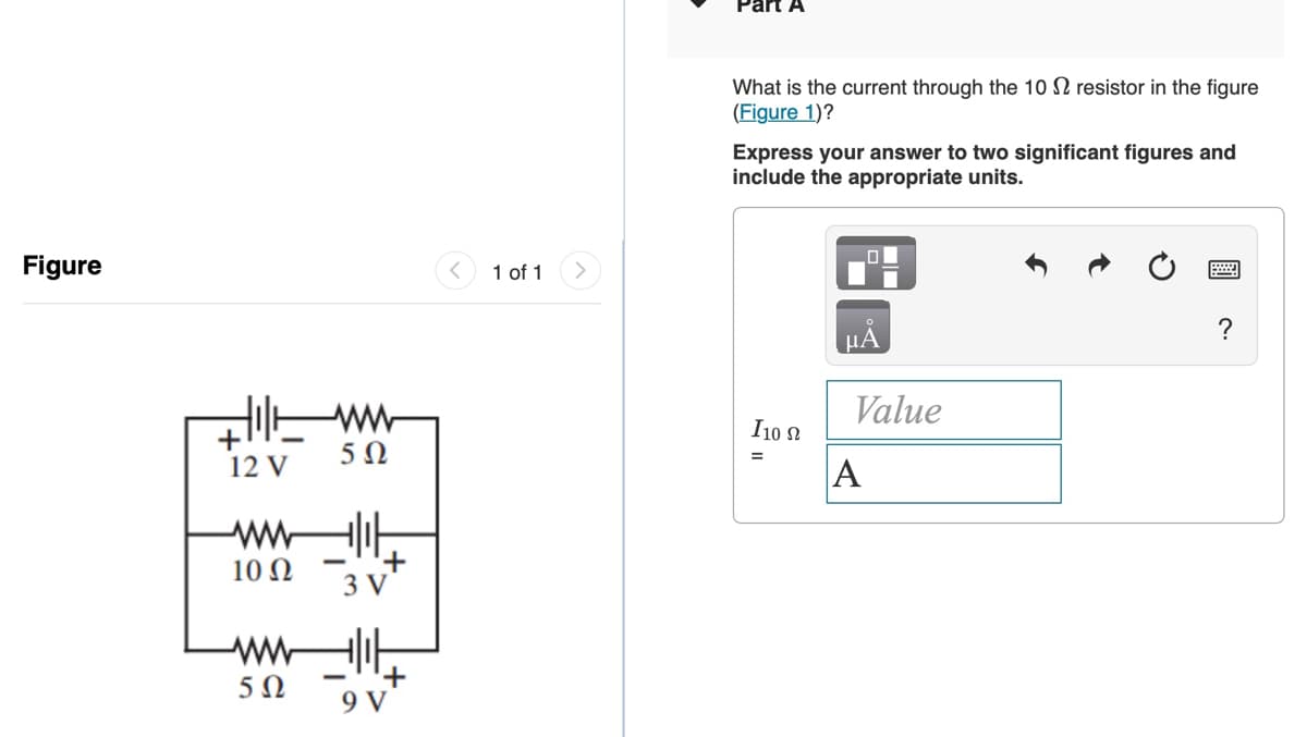 Part A
What is the current through the 10 N resistor in the figure
(Figure 1)?
Express your answer to two significant figures and
include the appropriate units.
Figure
1 of 1
?
ww
Value
I10 N
+
12 V
A
10 Ω
3 V
9 V
