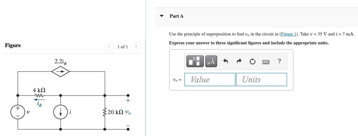 Figure
4 ΚΩ
ww
2.2i
1 of 1
{20 ΚΩ v.
Part A
Use the principle of superposition to find v, in the circuit in (Figure 1). Take v = 35 V and i = 7 mA.
Express your answer to three significant figures and include the appropriate units.
Vo =
Ti
μA
Value
Units
?