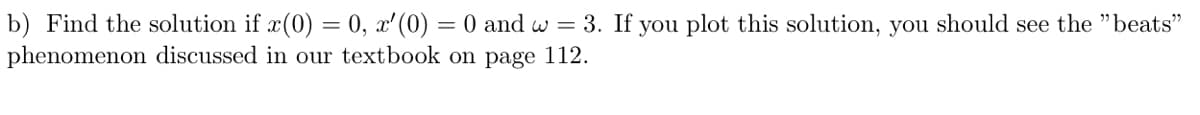 b) Find the solution if x(0) = 0, x' (0) = 0 and w = 3. If you plot this solution, you should see the "beats"
phenomenon discussed in our textbook on page 112.
