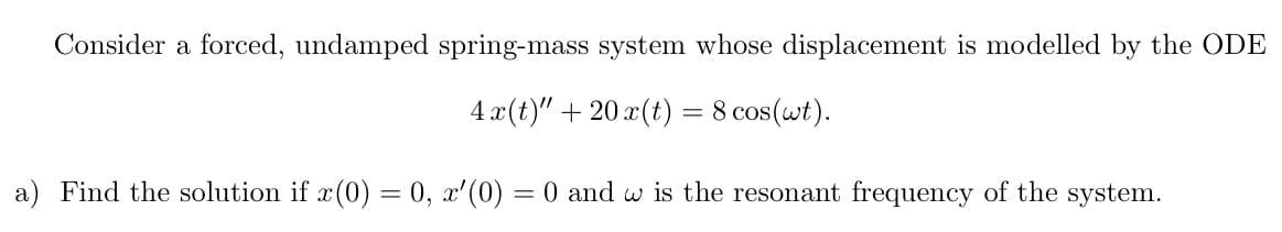 Consider a forced, undamped spring-mass system whose displacement is modelled by the ODE
4 x (t)" + 20 x(t) = 8 cos(wt).
a) Find the solution if x(0) = 0, x'(0) = 0 and w is the resonant frequency of the system.
