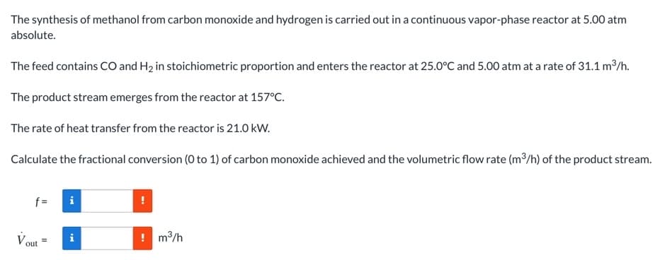 The synthesis of methanol from carbon monoxide and hydrogen is carried out in a continuous vapor-phase reactor at 5.00 atm
absolute.
The feed contains cO and H2 in stoichiometric proportion and enters the reactor at 25.0°C and 5.00 atm at a rate of 31.1 m³/h.
The product stream emerges from the reactor at 157°C.
The rate of heat transfer from the reactor is 21.0 kW.
Calculate the fractional conversion (0 to 1) of carbon monoxide achieved and the volumetric flow rate (m3/h) of the product stream.
f =
Vout
! m3/h
