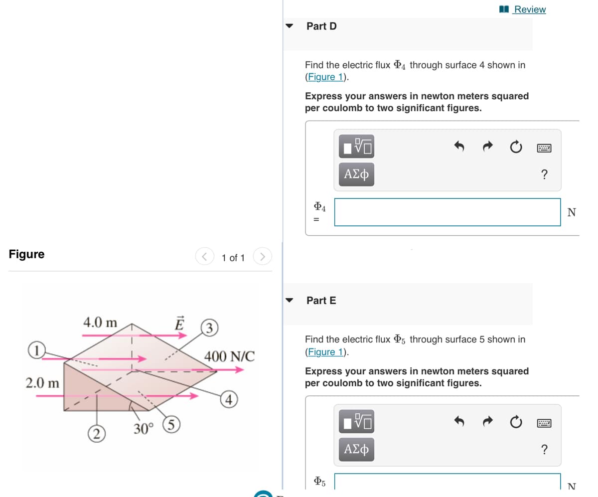 I Review
Part D
Find the electric flux P4 through surface 4 shown in
(Figure 1).
Express your answers in newton meters squared
per coulomb to two significant figures.
ΑΣφ
?
N
Figure
1 of 1
Part E
4.0 m
3
Find the electric flux P5 through surface 5 shown in
(Figure 1).
400 N/C
2.0 m
Express your answers in newton meters squared
per coulomb to two significant figures.
4
30°
ΑΣφ
?
