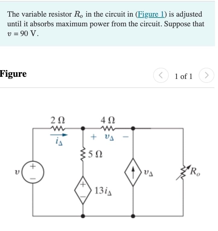 The variable resistor Ro in the circuit in (Figure 1) is adjusted
until it absorbs maximum power from the circuit. Suppose that
v = 90 V.
Figure
ע
(+
202
is
4Ω
ww
+ us
≤50
13iA
VA
<
1 of 1
Ro
>