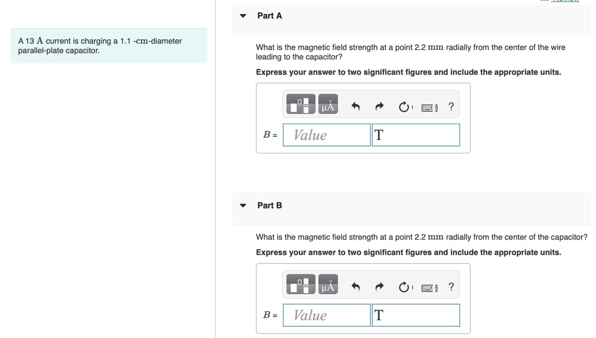 Part A
A 13 A current is charging a 1.1 -cm-diameter
parallel-plate capacitor.
What is the magnetic field strength at a point 2.2 mm radially from the center of the wire
leading to the capacitor?
Express your answer to two significant figures and include the appropriate units.
HA
?
Value
T
B =
Part B
What is the magnetic field strength at a point 2.2 mm radially from the center of the capacitor?
Express your answer to two significant figures and include the appropriate units.
HA
Value
T
B =
