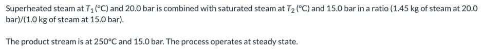 Superheated steam at T1 (°C) and 20.0 bar is combined with saturated steam at T2 (°C) and 15.0 bar in a ratio (1.45 kg of steam at 20.0
bar)/(1.0 kg of steam at 15.0 bar).
The product stream is at 250°C and 15.0 bar. The process operates at steady state.
