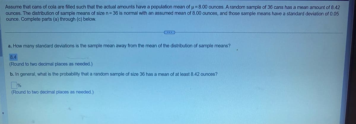 Assume that cans of cola are filled such that the actual amounts have a population mean of μ = 8.00 ounces. A random sample of 36 cans has a mean amount of 8.42
ounces. The distribution of sample means of size n = 36 is normal with an assumed mean of 8.00 ounces, and those sample means have a standard deviation of 0.05
ounce. Complete parts (a) through (c) below.
a. How many standard deviations is the sample mean away from the mean of the distribution of sample means?
8.4
(Round to two decimal places as needed.)
b. In general, what is the probability that a random sample of size 36 has a mean of at least 8.42 ounces?
0%
(Round to two decimal places as needed.)