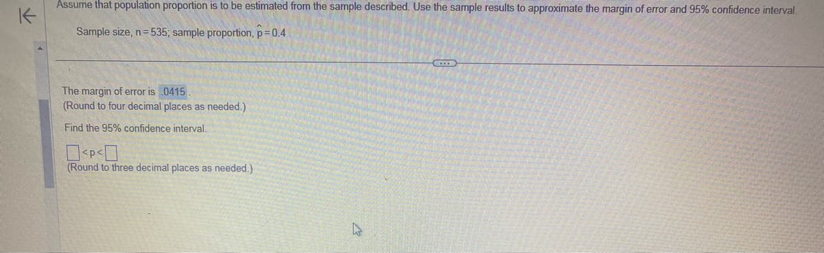 K
Assume that population proportion is to be estimated from the sample described. Use the sample results to approximate the margin of error and 95% confidence interval.
Sample size, n=535; sample proportion, p = 0.4
The margin of error is 0415.
(Round to four decimal places as needed.)
Find the 95% confidence interval.
0<P<0
(Round to three decimal places as needed.)