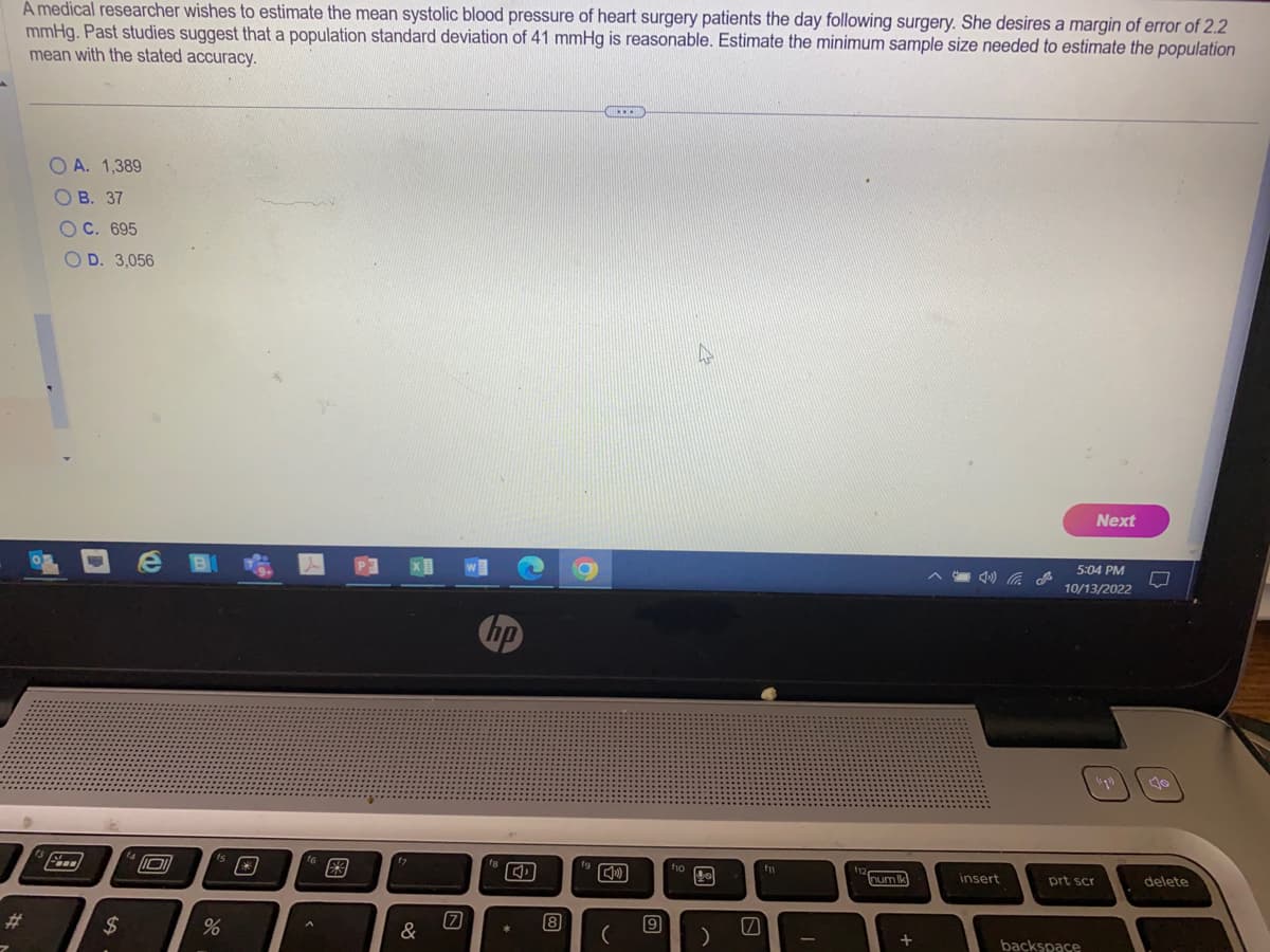 A medical researcher wishes to estimate the mean systolic blood pressure of heart surgery patients the day following surgery. She desires a margin of error of 2.2
mmHg. Past studies suggest that a population standard deviation of 41 mmHg is reasonable. Estimate the minimum sample size needed to estimate the population
mean with the stated accuracy.
OA. 1,389
OB. 37
OC. 695
OD. 3,056
$
10
%
9:
17
[7]
hp
C
8
BICCE
9
ho
)
fi
num Ik
+
insert
Next
5:04 PM
10/13/2022
prt scr
backspace
delete