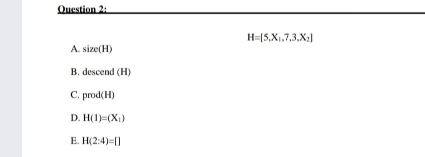 Question 2:
H=[5,X1,7,3,X2]
A. size(H)
B. descend (H)
C. prod(H)
D. H(1)=(X1)
E. H(2:4)=[]
