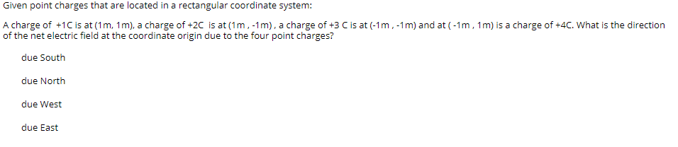 Given point charges that are located in a rectangular coordinate system:
A charge of +1C is at (1m, 1m), a charge of +2C is at (1m, -1m), a charge of +3 C is at (-1m, -1m) and at (-1m , 1m) is a charge of +4C. What is the direction
of the net electric field at the coordinate origin due to the four point charges?
due South
due North
due West
due East
