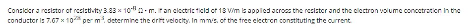 Consider a resistor of resistivity 3.83 x 108 Q• m. If an electric field of 18 V/m is applied across the resistor and the electron volume concetration in the
conductor is 7.67 x 1028 per m3, determine the drift velocity, in mm/s, of the free electron constituting the current.
