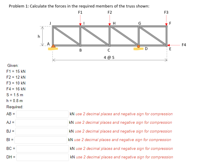 Problem 1: Calculate the forces in the required members of the truss shown:
F1
F2
F3
H
F
h
F4
B
E
@ S
Given:
F1 = 15 kN
F2 = 12 kN
F3 = 10 kN
F4 = 16 kN
S= 1.5 m
h = 0.8 m
Required:
AB =
kN use 2 decimal places and negative sign for compression
AJ =
kN use 2 decimal places and negative sign for compression
BJ =
kN use 2 decimal places and negative sign for compression
BI =
kN use 2 decimal places and negative sign for compression
BC =
kN use 2 decimal places and negative sign for compression
DH =
kN use 2 decimal places and negative sign for compression
