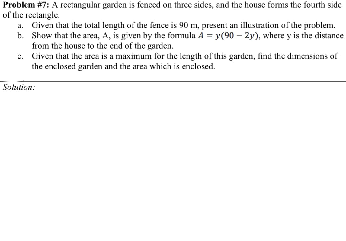 Problem #7: A rectangular garden is fenced on three sides, and the house forms the fourth side
of the rectangle.
Given that the total length of the fence is 90 m, present an illustration of the problem.
b. Show that the area, A, is given by the formula A =
from the house to the end of the garden.
Given that the area is a maximum for the length of this garden, find the dimensions of
the enclosed garden and the area which is enclosed.
а.
y(90 – 2y), where y is the distance
с.
Solution:
