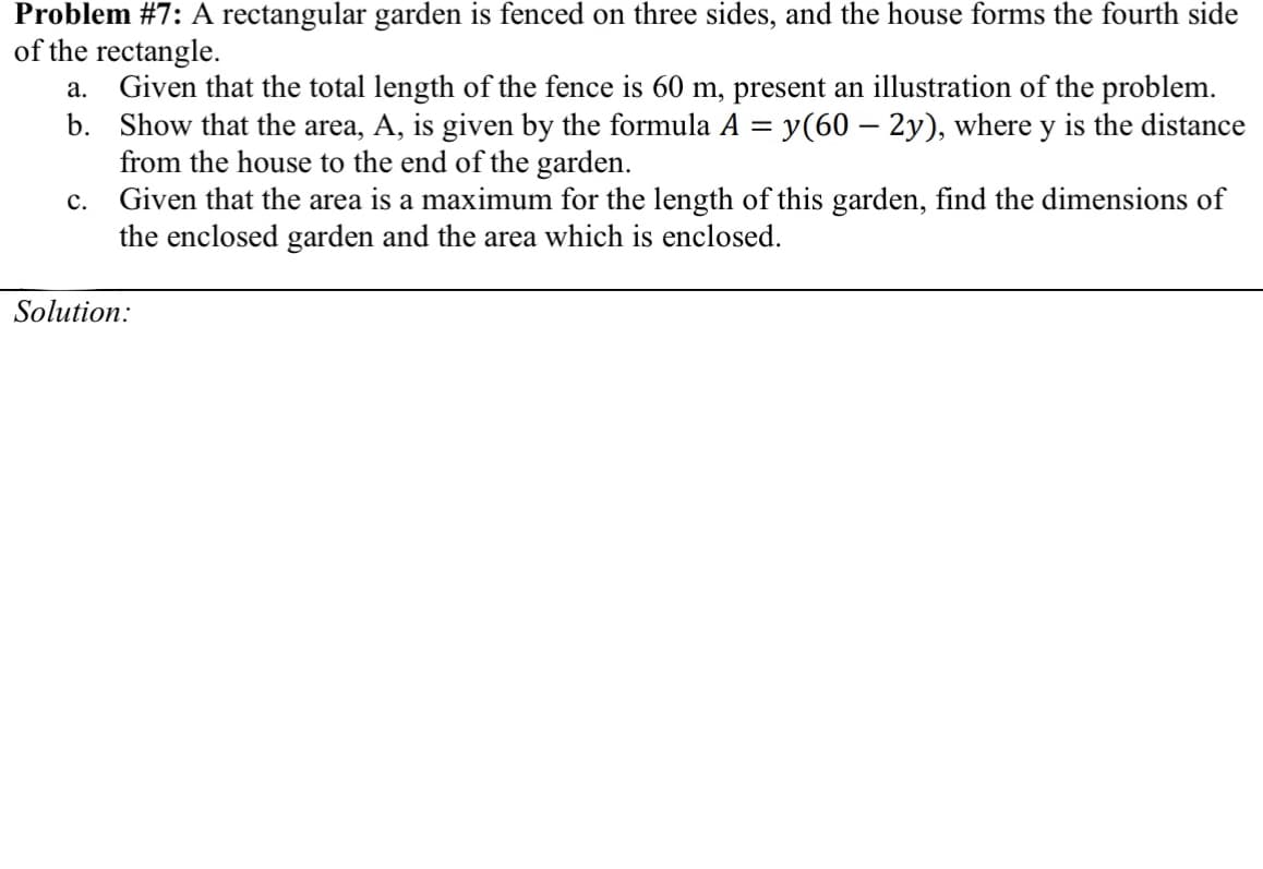 Problem #7: A rectangular garden is fenced on three sides, and the house forms the fourth side
of the rectangle.
Given that the total length of the fence is 60 m, present an illustration of the problem.
b. Show that the area, A, is given by the formula A = y(60 – 2y), where y is the distance
from the house to the end of the garden.
Given that the area is a maximum for the length of this garden, find the dimensions of
the enclosed garden and the area which is enclosed.
а.
с.
Solution:
