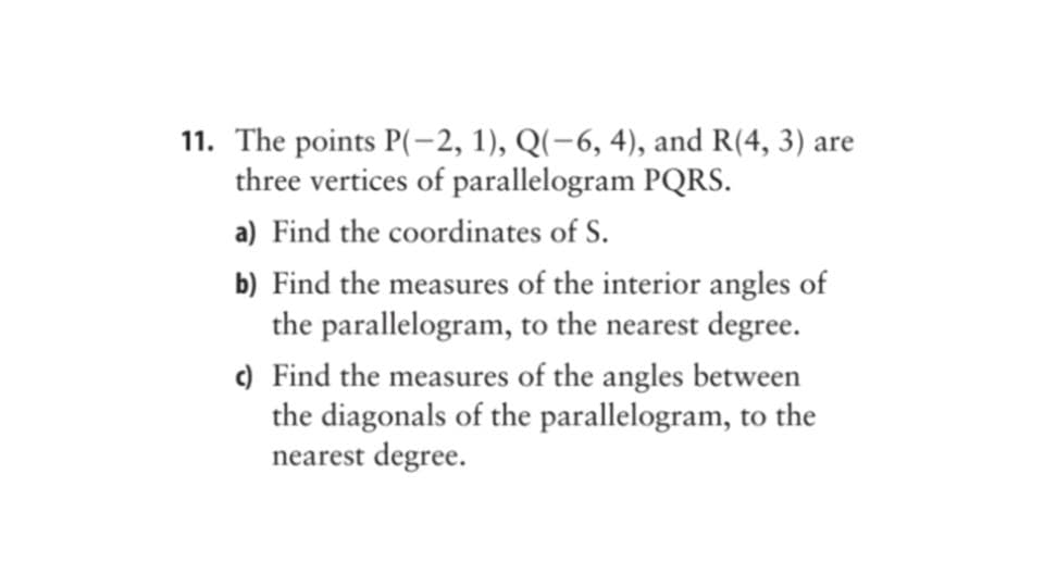 11. The points P(-2, 1), Q(-6, 4), and R(4, 3) are
three vertices of parallelogram PQRS.
a) Find the coordinates of S.
b) Find the measures of the interior angles of
the parallelogram, to the nearest degree.
c) Find the measures of the angles between
the diagonals of the parallelogram, to the
nearest degree.