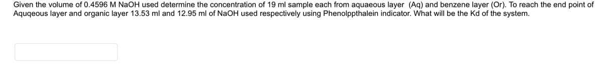 Given the volume of 0.4596 M NaOH used determine the concentration of 19 ml sample each from aquaeous layer (Aq) and benzene layer (Or). To reach the end point of
Aquqeous layer and organic layer 13.53 ml and 12.95 ml of NaOH used respectively using Phenolppthalein indicator. What will be the Kd of the system.
