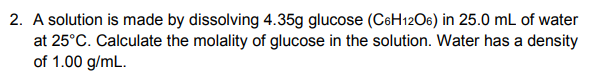 2. A solution is made by dissolving 4.35g glucose (CeH12O6) in 25.0 mL of water
at 25°C. Calculate the molality of glucose in the solution. Water has a density
of 1.00 g/mL.
