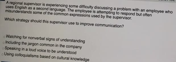 A regional supervisor is experiencing some difficulty discussing a problem with an employee who
uses English as a second language. The employee is attempting to respond but often
misunderstands some of the common expressions used by the supervisor.
Which strategy should this supervisor use to improve communication?
oWatching for nonverbal signs of understanding
o Including the jargon common in the company
o Speaking in a loud voice to be understood
oUsing colloquialisms based on cultural knowledge
