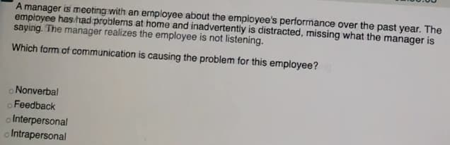 A manager is meeting with an ermployee about the empioyee's performance over the past year. The
empioyee has had problems at home and inadvertently is distracted, missing what the manager is
saying. The manager realizes the employee is not listening.
Which form of communication is causing the problem for this employee?
o Nonverbal
o Feedback
o Interpersonal
o Intrapersonal
