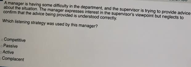 A manager is having some difficulty in the department, and the supervisor is trying to provide advice
about the situation. The manager expresses interest in the supervisor's viewpoint but neglects to
confirm that the advice being provided is understood correctly.
Which listening strategy was used by this manager?
o Competitive
oPassive
Active
Complacent
