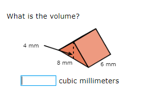 **Volume Calculation Exercise**

**Question:**
What is the volume?

[Diagram Explanation]
The diagram illustrates a triangular prism. 

- The triangular face has a base of 8 mm and a height of 4 mm.
- The length of the prism is 6 mm.

To find the volume of this triangular prism, we use the formula for the volume of a prism: 
\[ V = \text{Base Area} \times \text{Height (length of the prism)} \]

For a triangular base,
\[ \text{Base Area} = \frac{1}{2} \times \text{base} \times \text{height} \]
\[ = \frac{1}{2} \times 8 \, \text{mm} \times 4 \, \text{mm} \]
\[ = 16 \, \text{mm}^2 \]

Thus,
\[ V = 16 \, \text{mm}^2 \times 6 \, \text{mm} \]
\[ = 96 \, \text{mm}^3 \]

An empty text box is provided for the user to input the volume in cubic millimeters.

[Input Box]
\[ \_\_\_\_\_\_\_\_\_ \text{ cubic millimeters} \]

This exercise aims to help students practice calculating the volume of a triangular prism.