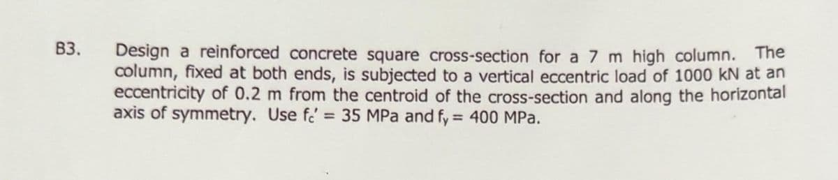 B3.
Design reinforced concrete square cross-section for a 7 m high column. The
column, fixed at both ends, is subjected to a vertical eccentric load of 1000 kN at an
eccentricity of 0.2 m from the centroid of the cross-section and along the horizontal
axis of symmetry. Use fe' = 35 MPa and fy = 400 MPa.