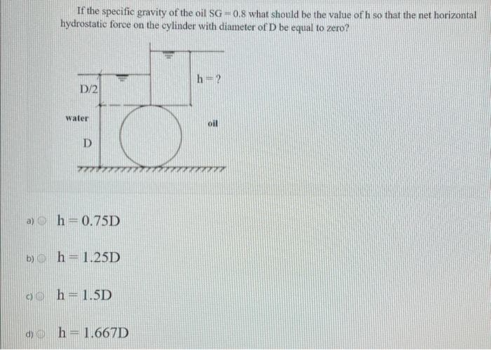 If the specific gravity of the oil SG-0.8 what should be the value of h so that the net horizontal
hydrostatic force on the cylinder with diameter of D be equal to zero?
D/2
water
D
a) h=0.75D
b) h=1.25D
9h-1.5D
d)h = 1.667D
h-?
oil