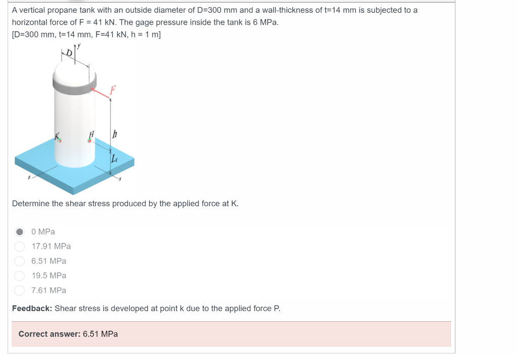 A vertical propane tank with an outside diameter of D=300 mm and a wall-thickness of t=14 mm is subjected to a
horizontal force of F = 41 kN. The gage pressure inside the tank is 6 MPa.
[D=300 mm, t=14 mm, F=41 kN, h = 1 m]
Determine the shear stress produced by the applied force at K.
0 MPa
17.91 MPa
6.51 MPa
19.5 MPa
7.61 MPa
Feedback: Shear stress is developed at point k due to the applied force P.
Correct answer: 6.51 MPa