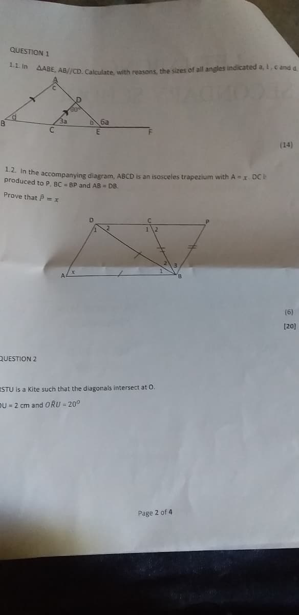 QUESTION 1
1.1. In
AABE, AB//CD. Calculate, with reasons, the sizes of all angles indicated a, ,c and a
66a
(14)
. In the accompanying diagram, ABCD is an isosceles trapezium with A = x DC k
produced to P, BC = BP and AB = DB.
Prove that P = x
(6)
[20]
QUESTION 2
RSTU is a Kite such that the diagonals intersect at O.
DU = 2 cm and ORU = 20°
Page 2 of 4
