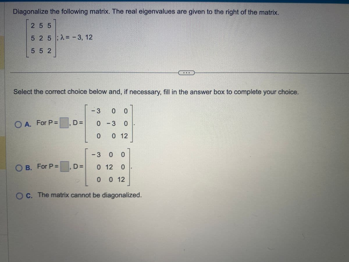 Diagonalize the following matrix. The real eigenvalues are given to the right of the matrix.
2 55
525; X=-3, 12
552
Select the correct choice below and, if necessary, fill in the answer box to complete your choice.
O A. For P =
OB. For P =
D=
D=
-3 0 0
0 -3 0
0 0 12
-3 0 0
0 12 0
0 0 12
O c. The matrix cannot be diagonalized.