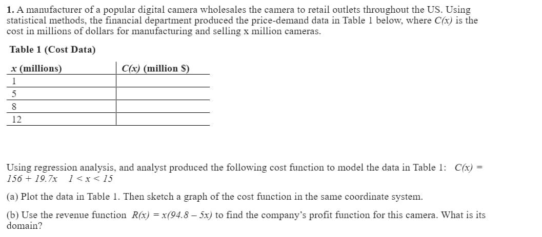 1. A manufacturer of a popular digital camera wholesales the camera to retail outlets throughout the US. Using
statistical methods, the financial department produced the price-demand data in Table 1 below, where C(x) is the
cost in millions of dollars for manufacturing and selling x million cameras.
Table 1 (Cost Data)
x (millions)
C(x) (million $)
1
5
8
12
Using regression analysis, and analyst produced the following cost function to model the data in Table 1: C(x) =
15619.7x 1<x<15
(a) Plot the data in Table 1. Then sketch a graph of the cost function in the same coordinate system.
(b) Use the revenue function R(x) = x(94.8-5x) to find the company's profit function for this camera. What is its
domain?