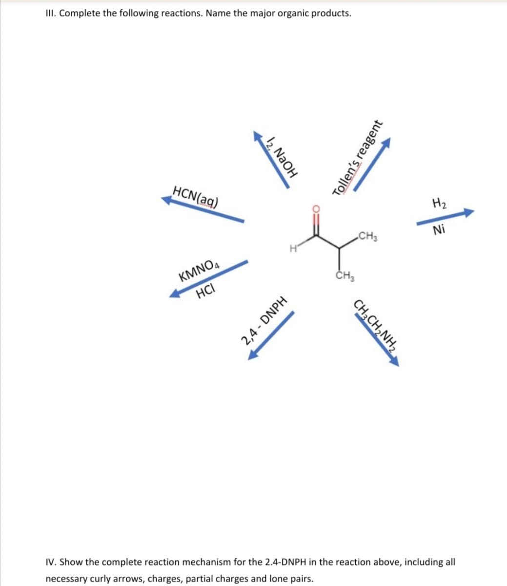 II. Complete the following reactions. Name the major organic products.
HCN(aq)
H2
„CH3
Ni
KMNO,
HCI
IV. Show the complete reaction mechanism for the 2.4-DNPH in the reaction above, including all
necessary curly arrows, charges, partial charges and lone pairs.
12, N2OH
Tollen's reagent
CH;CH,NH2
2,4 - DNPH
