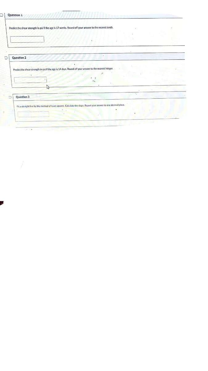 Question 1
Predict the shear strength in psi f the age is 17 weeks. Round off your answer to the nearest tenth.
Question 2
Predict the shear strength in psi if the age is 14 days. Round off your answer to the nearest integer.
Question 3
Fit a straight line by the method of least squares. Calculate the slope. Report your answer to one decimal place.
