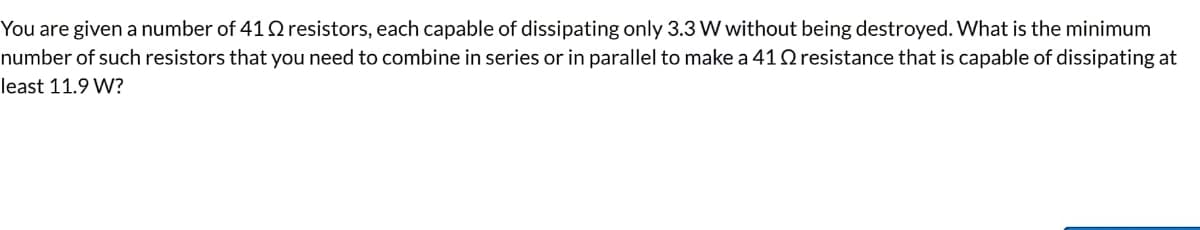 You are given a number of 412 resistors, each capable of dissipating only 3.3 W without being destroyed. What is the minimum
number of such resistors that you need to combine in series or in parallel to make a 41 Q resistance that is capable of dissipating at
least 11.9 W?
