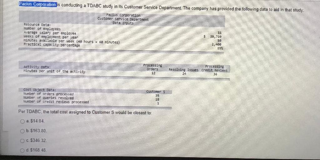 Pacius Corporation is conducting a TDABC study in its Customer Service Department. The company has provided the following data to aid in that study.
Pacius corporation
Customer service Department
Data Inputs
Resource Data:
Number of employees
Average salary per employee
Weeks of employment per year
Minutes avallable per week (40 hours x 6e minutes)
Practical capacity percentage
11
39,7se
50
2,400
Activity Data:
Minutes per unit of the activity
Processing
Orders
Processing
Resolving Issues Credit Reviews
12
24
36
Cost object Data:
Number of orders processed
Number of queries resolved
Number of credit reviens processed
Customer S
35
18
Per TDABC, the total cost assigned to Customer S would be closest to
O a $14.04.
Ob. $163.80.
Oc $346.32,
Od $168 48.
