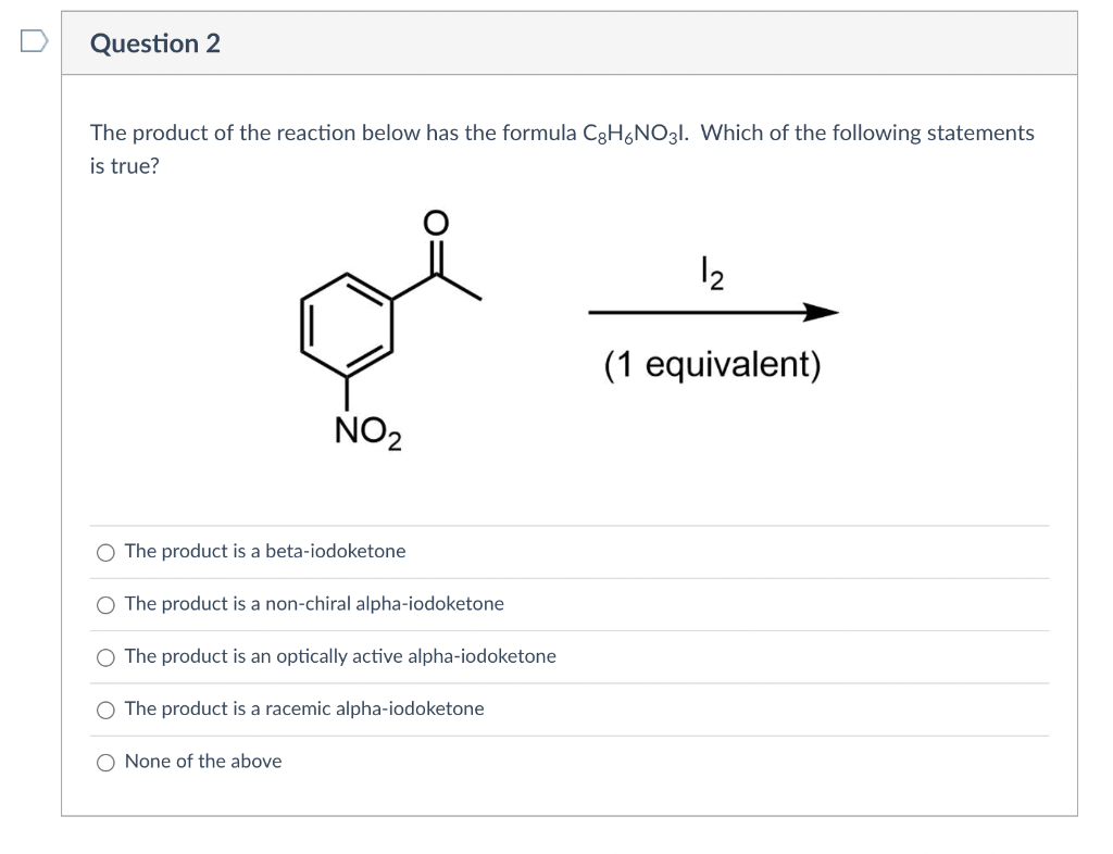 Question 2
The product of the reaction below has the formula C3H6NO31. Which of the following statements
is true?
12
(1 equivalent)
NO2
The product is a beta-iodoketone
The product is a non-chiral alpha-iodoketone
The product is an optically active alpha-iodoketone
The product is a racemic alpha-iodoketone
O None of the above
