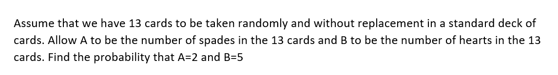 Assume that we have 13 cards to be taken randomly and without replacement in a standard deck of
cards. Allow A to be the number of spades in the 13 cards and B to be the number of hearts in the 13
cards. Find the probability that A=2 and B=5