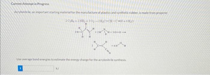 Current Attempt in Progress
Acrylonitrile, an important starting material for the manufacture of plastics and synthetic rubber, is made from propene:
2 C3H6+2NH3 +30-2H₂C-CH-C-N+-6 H₂O
H
2H-
H
{Y".
H
H
kJ
+2HH-30-0-
H
+6H-1
Use average bond energies to estimate the energy change for the acrylonitrile synthesis.