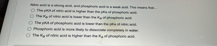 Nitric acid is a strong acid, and phosphoric acid is a weak acid. This means that...
The PKA of nitric acid is higher than the pKa of phosphoric acid.
The Ka of nitric acid is lower than the Ka of phosphoric acid.
The PKA of phosphoric acid is lower than the pKa of nitric acid.
Phosphoric acid is more likely to dissociate completely in water.
The Ka of nitric acid is higher than the Ka of phosphoric acid.